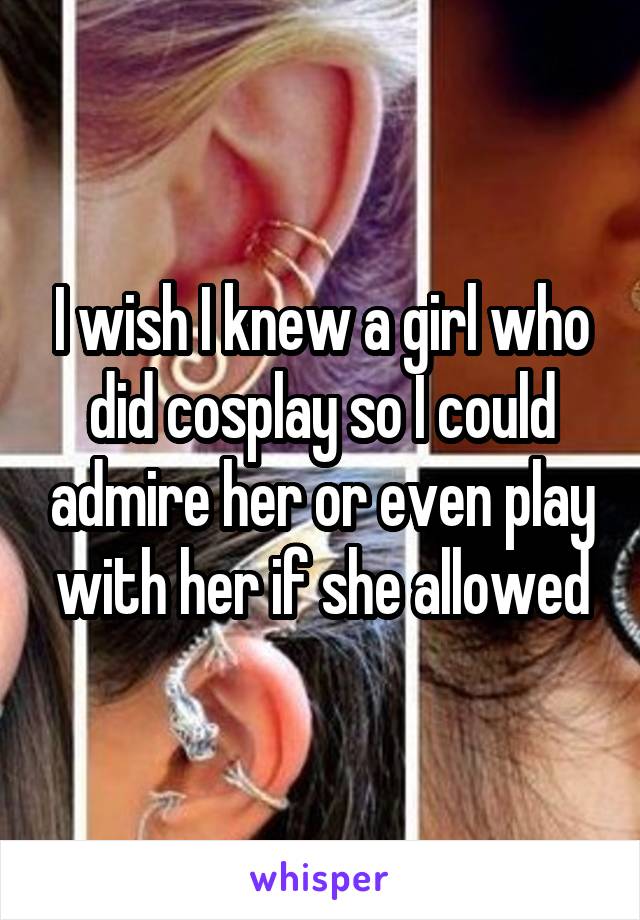 I wish I knew a girl who did cosplay so I could admire her or even play with her if she allowed