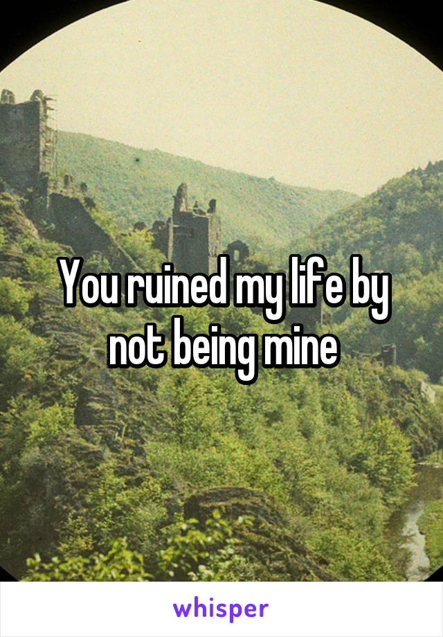 You ruined my life by not being mine