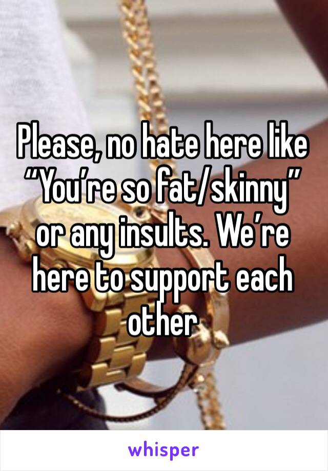 Please, no hate here like “You’re so fat/skinny” or any insults. We’re here to support each other