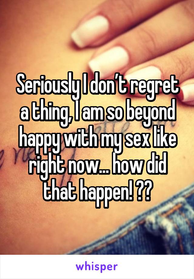 Seriously I don’t regret a thing, I am so beyond happy with my sex like right now... how did that happen! 😂😂