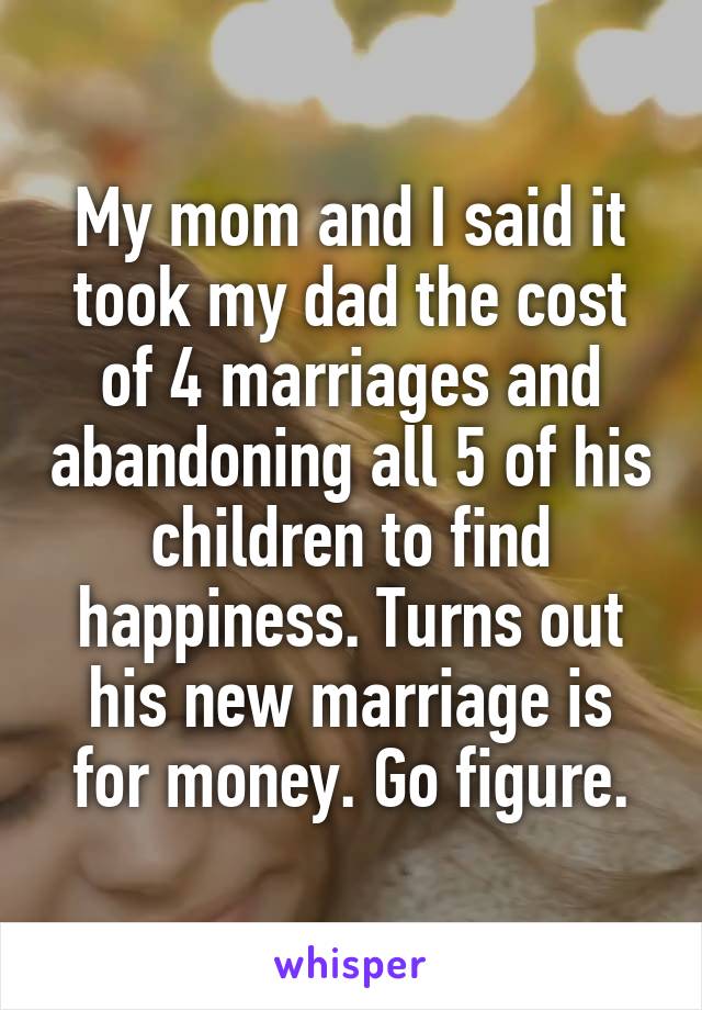 My mom and I said it took my dad the cost of 4 marriages and abandoning all 5 of his children to find happiness. Turns out his new marriage is for money. Go figure.
