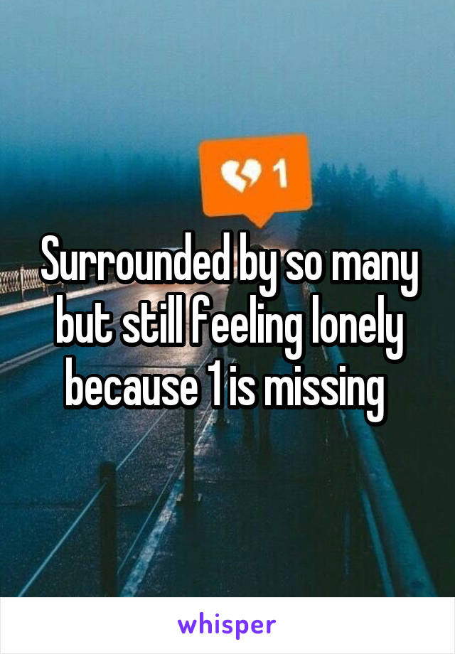 Surrounded by so many but still feeling lonely because 1 is missing 
