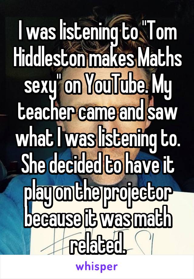 I was listening to "Tom Hiddleston makes Maths sexy" on YouTube. My teacher came and saw what I was listening to. She decided to have it play on the projector because it was math related.