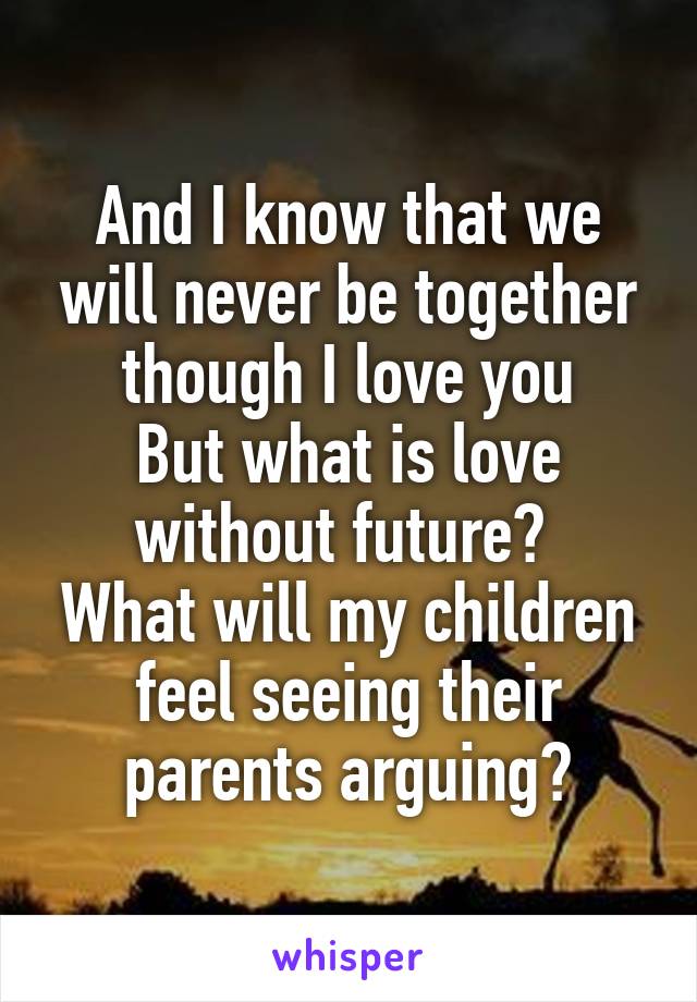 And I know that we will never be together though I love you
But what is love without future? 
What will my children feel seeing their parents arguing?
