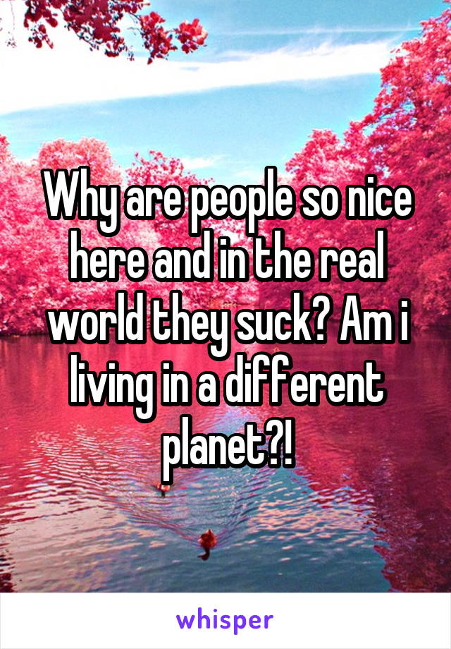 Why are people so nice here and in the real world they suck? Am i living in a different planet?!