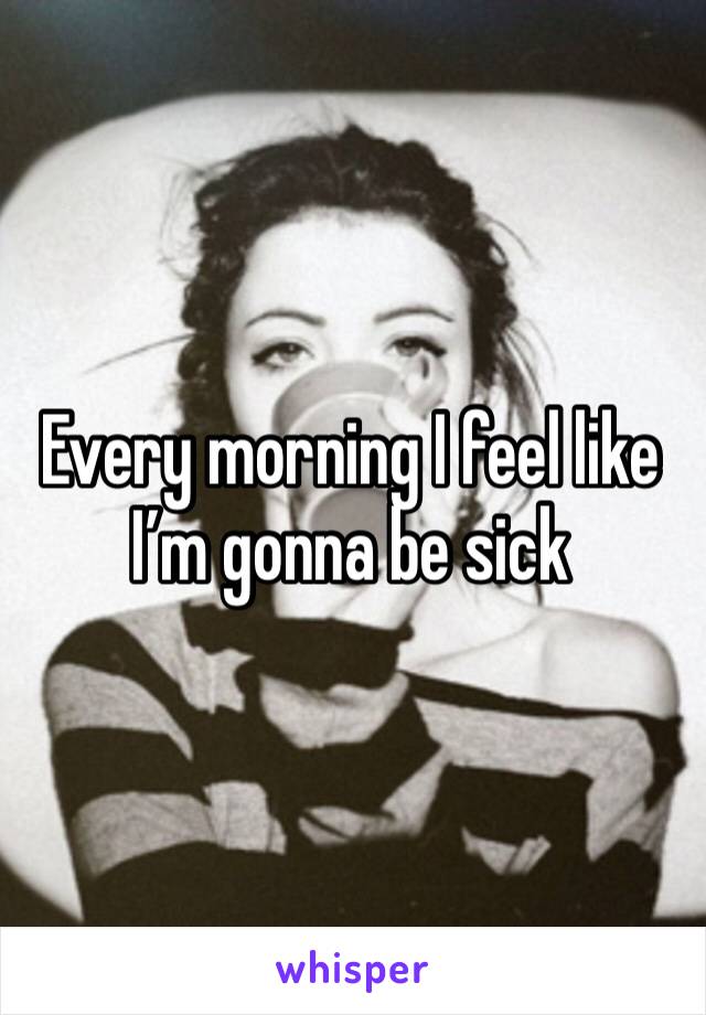 Every morning I feel like I’m gonna be sick 
