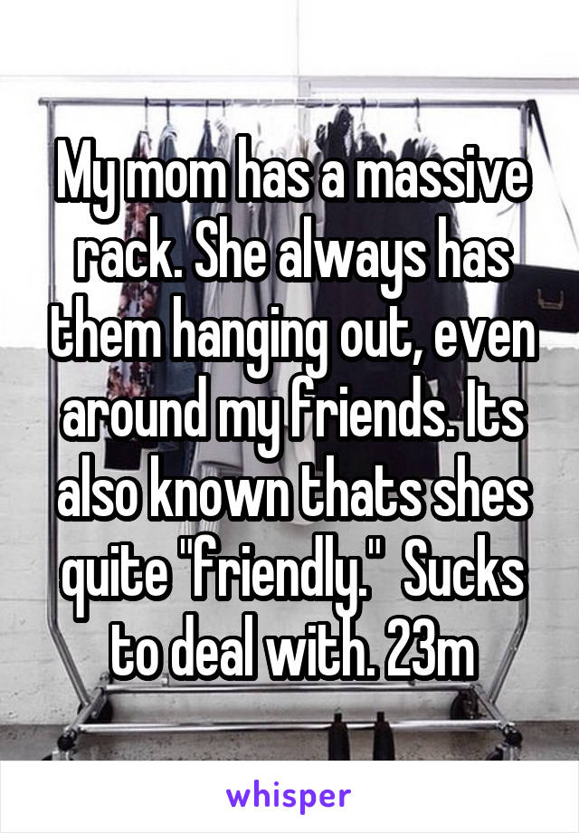 My mom has a massive rack. She always has them hanging out, even around my friends. Its also known thats shes quite "friendly."  Sucks to deal with. 23m