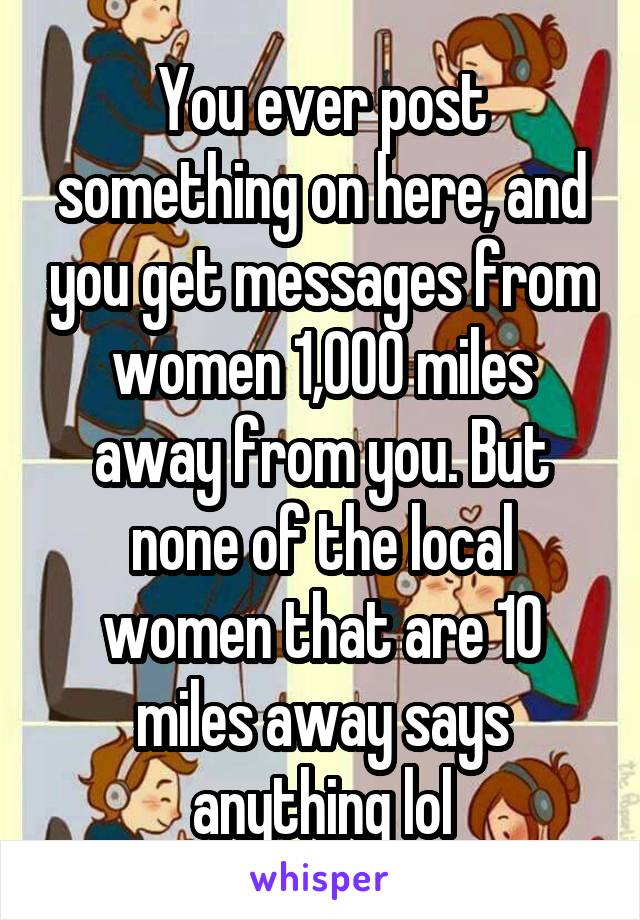 You ever post something on here, and you get messages from women 1,000 miles away from you. But none of the local women that are 10 miles away says anything lol