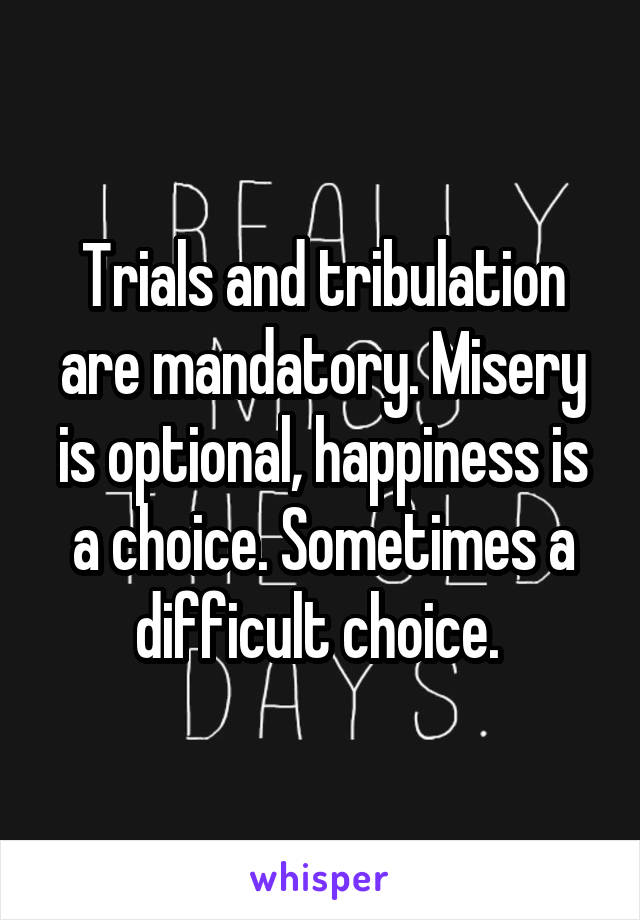 Trials and tribulation are mandatory. Misery is optional, happiness is a choice. Sometimes a difficult choice. 