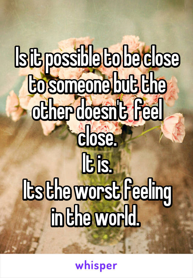 Is it possible to be close to someone but the other doesn't  feel close.
It is.
Its the worst feeling in the world. 