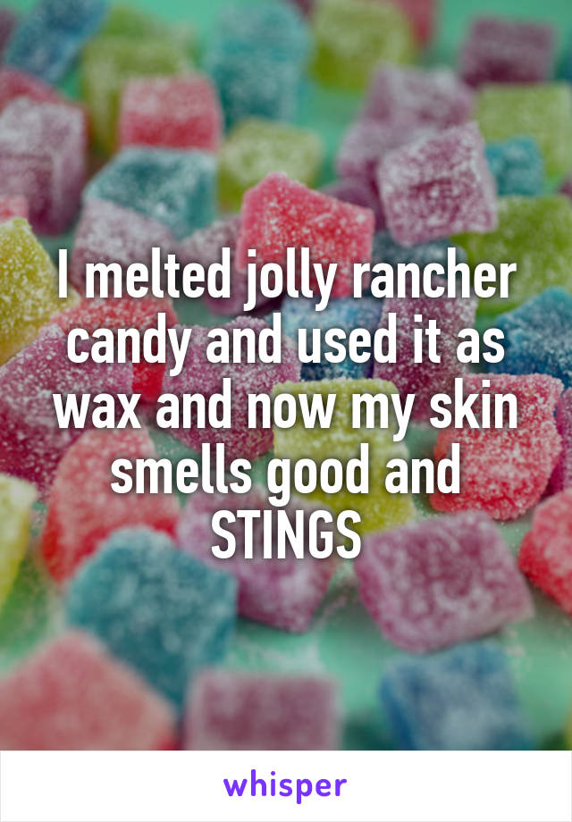 I melted jolly rancher candy and used it as wax and now my skin smells good and STINGS
