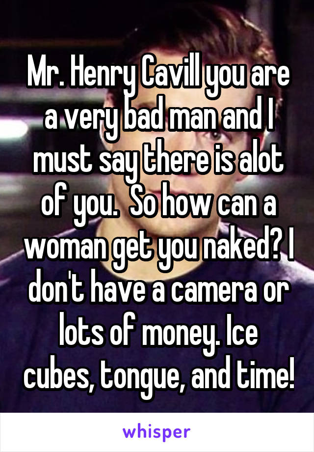 Mr. Henry Cavill you are a very bad man and I must say there is alot of you.  So how can a woman get you naked? I don't have a camera or lots of money. Ice cubes, tongue, and time!