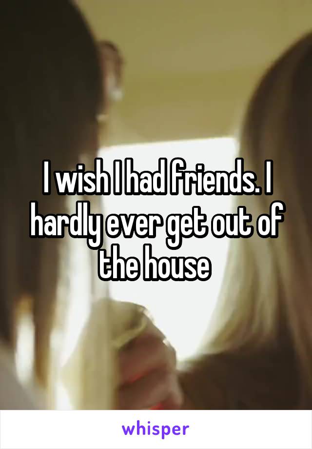 I wish I had friends. I hardly ever get out of the house 