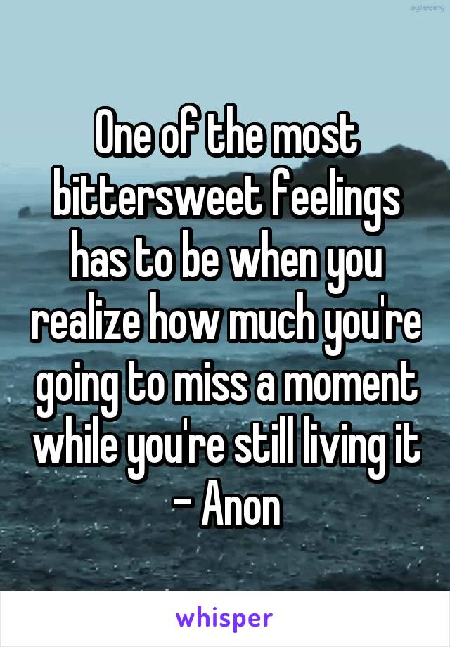 One of the most bittersweet feelings has to be when you realize how much you're going to miss a moment while you're still living it - Anon