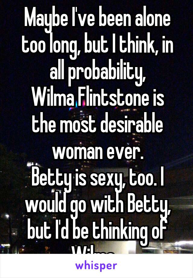Maybe I've been alone too long, but I think, in all probability,
Wilma Flintstone is the most desirable woman ever.
Betty is sexy, too. I would go with Betty, but I'd be thinking of Wilma...