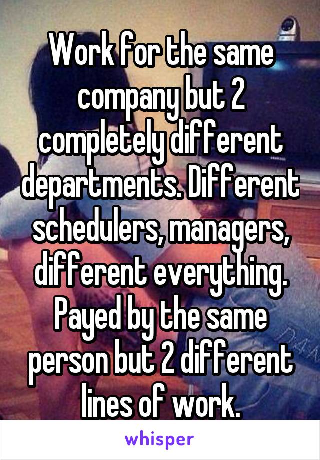 Work for the same company but 2 completely different departments. Different schedulers, managers, different everything. Payed by the same person but 2 different lines of work.