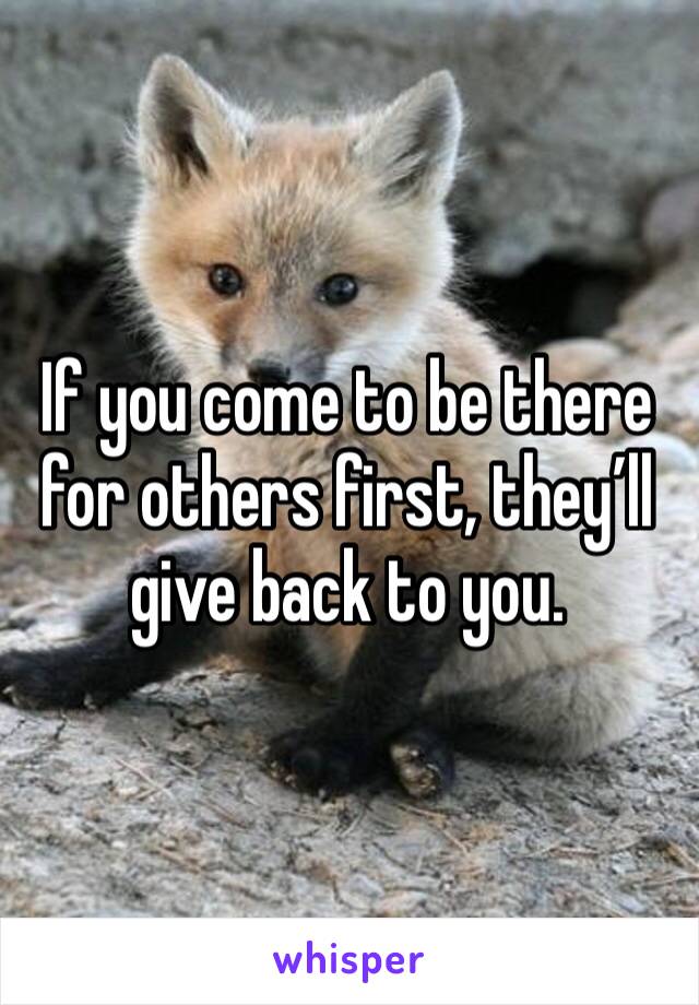 If you come to be there for others first, they’ll give back to you. 