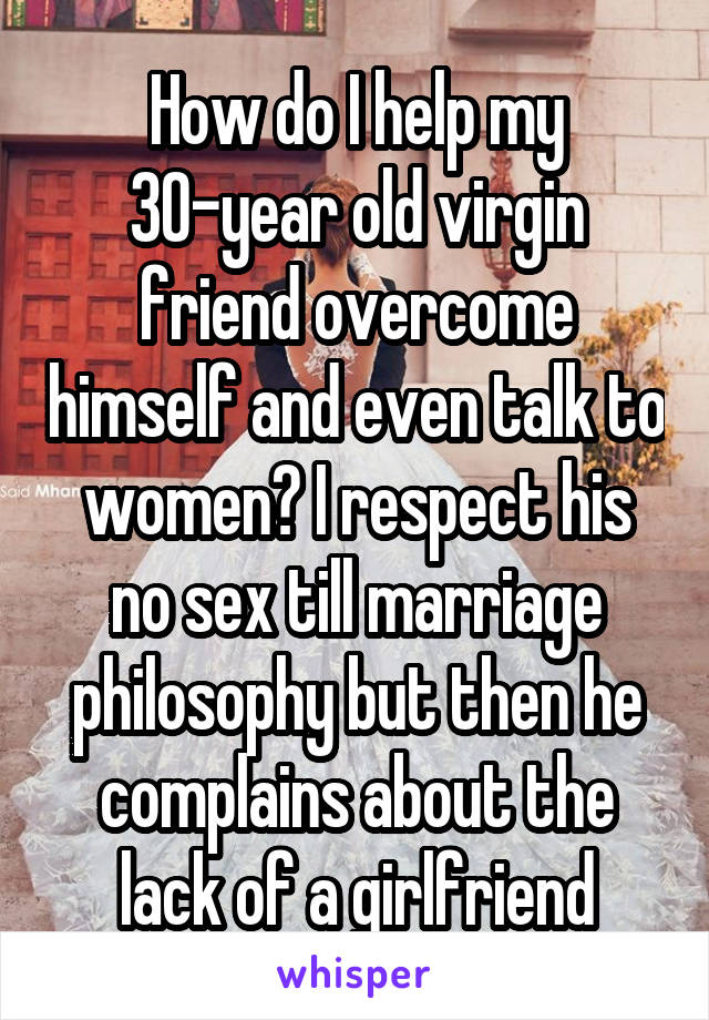 How do I help my 30-year old virgin friend overcome himself and even talk to women? I respect his no sex till marriage philosophy but then he complains about the lack of a girlfriend