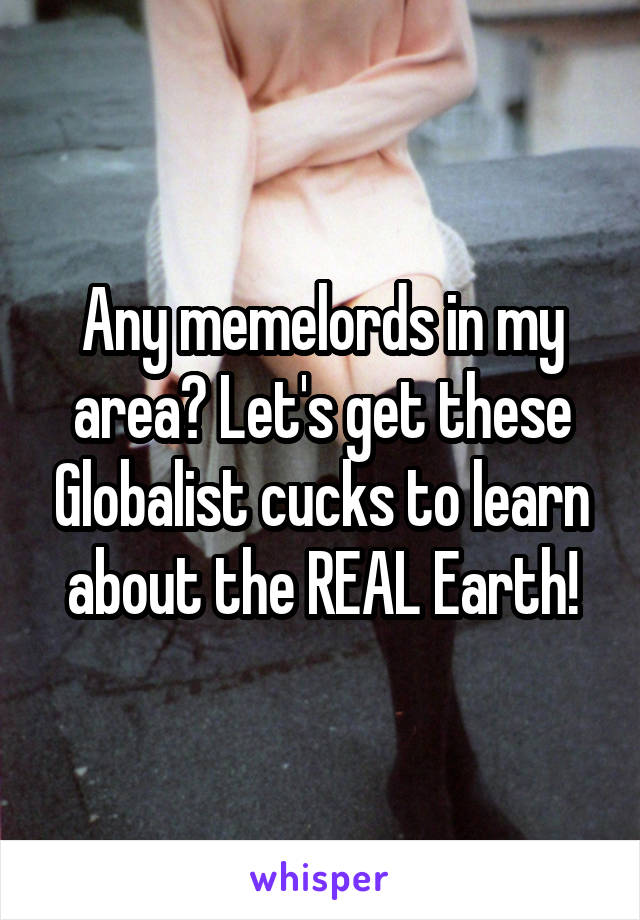 Any memelords in my area? Let's get these Globalist cucks to learn about the REAL Earth!