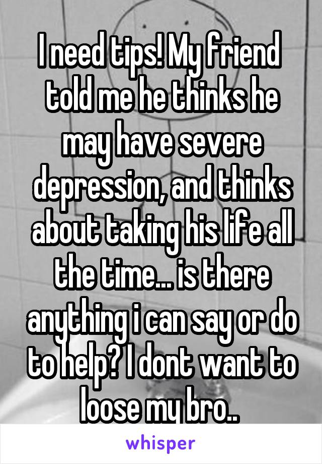 I need tips! My friend  told me he thinks he may have severe depression, and thinks about taking his life all the time... is there anything i can say or do to help? I dont want to loose my bro.. 