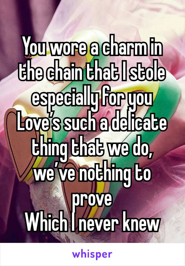 You wore a charm in the chain that I stole especially for you
Love’s such a delicate thing that we do, we’ve nothing to prove
Which I never knew
