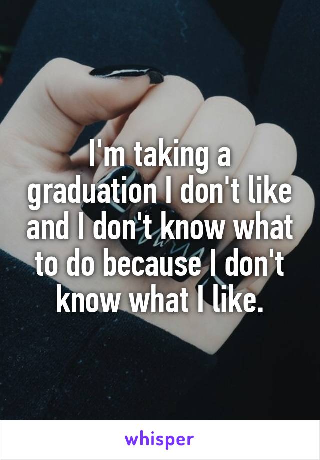 I'm taking a graduation I don't like and I don't know what to do because I don't know what I like.