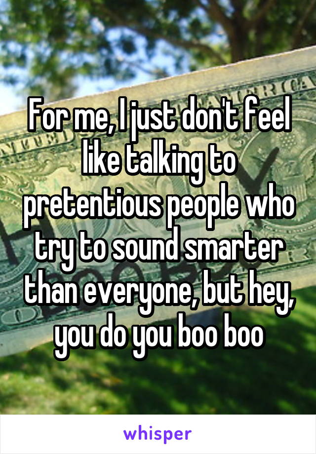 For me, I just don't feel like talking to pretentious people who try to sound smarter than everyone, but hey, you do you boo boo