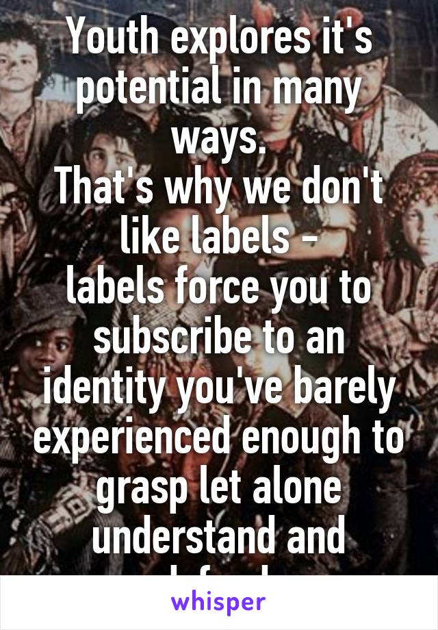 Youth explores it's potential in many ways.
That's why we don't like labels -
labels force you to subscribe to an identity you've barely experienced enough to grasp let alone understand and defend.