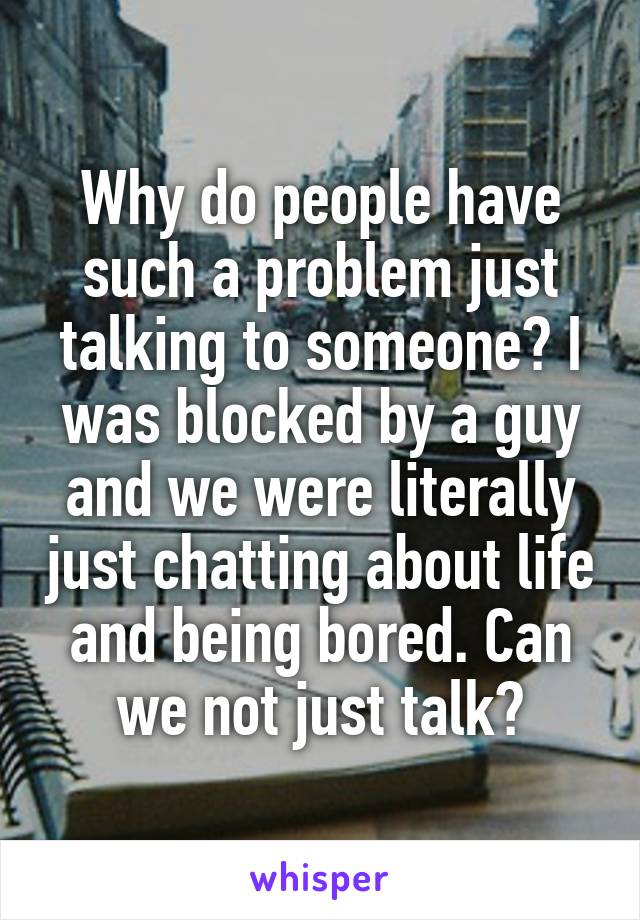 Why do people have such a problem just talking to someone? I was blocked by a guy and we were literally just chatting about life and being bored. Can we not just talk?