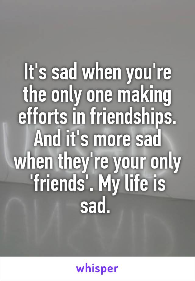 It's sad when you're the only one making efforts in friendships. And it's more sad when they're your only 'friends'. My life is sad. 