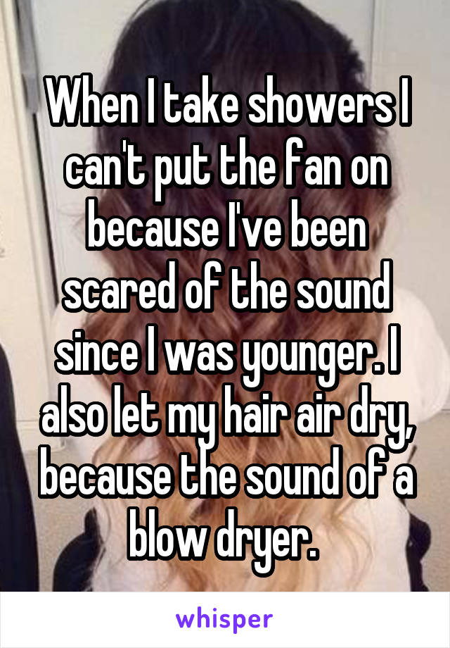 When I take showers I can't put the fan on because I've been scared of the sound since I was younger. I also let my hair air dry, because the sound of a blow dryer. 