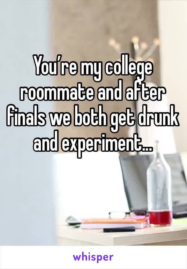 You’re my college roommate and after finals we both get drunk and experiment...
