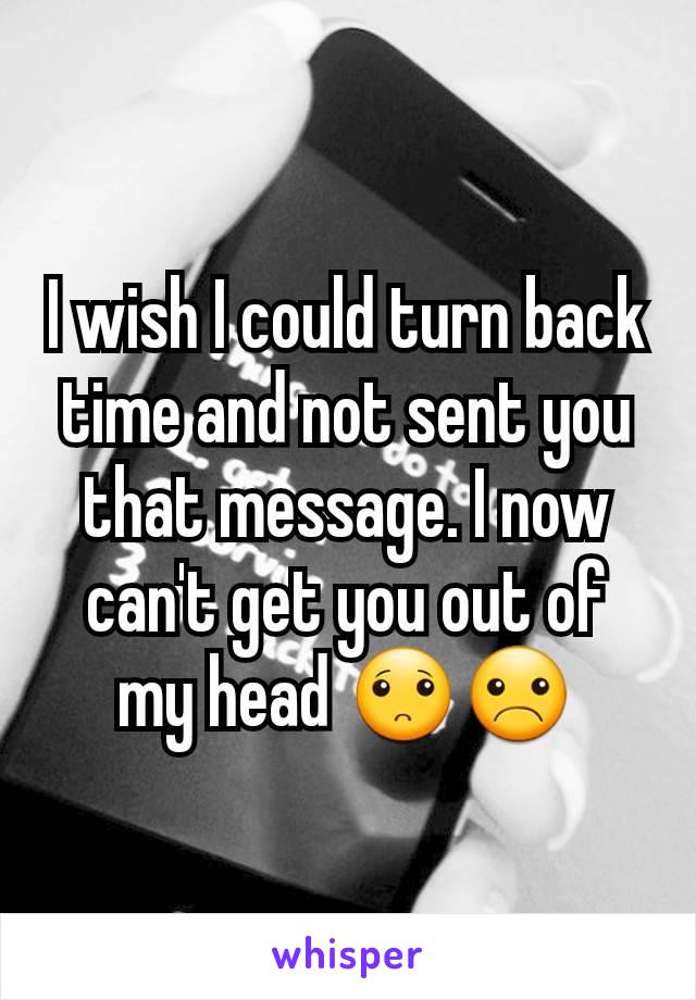 I wish I could turn back time and not sent you that message. I now can't get you out of my head 🙁☹