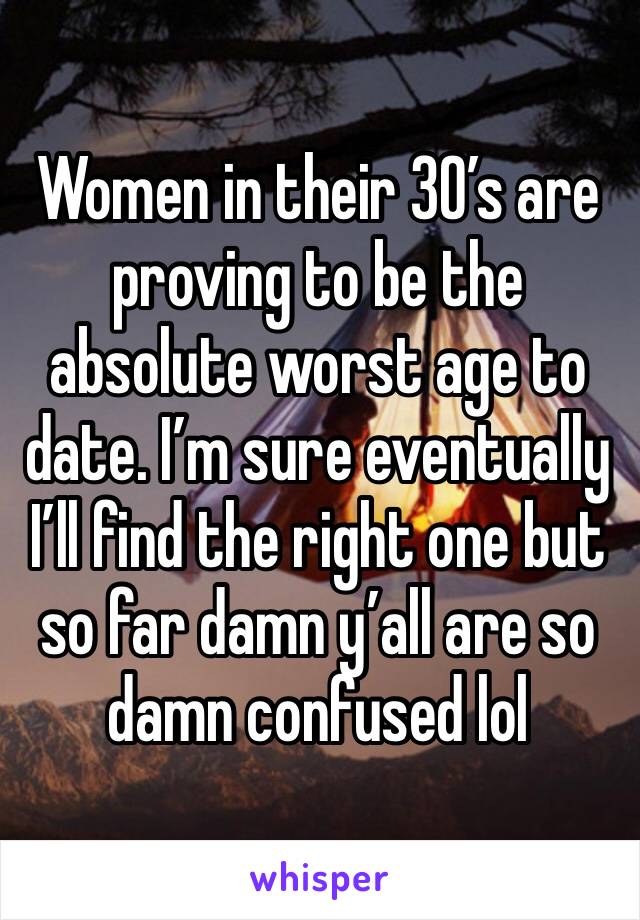 Women in their 30’s are proving to be the absolute worst age to date. I’m sure eventually I’ll find the right one but so far damn y’all are so damn confused lol 