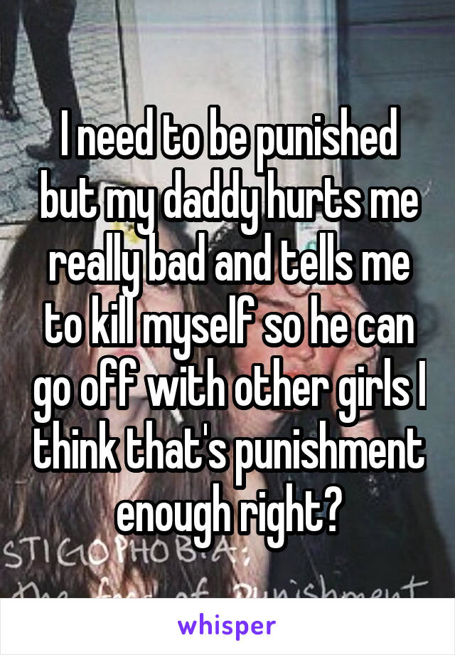 I need to be punished but my daddy hurts me really bad and tells me to kill myself so he can go off with other girls I think that's punishment enough right?