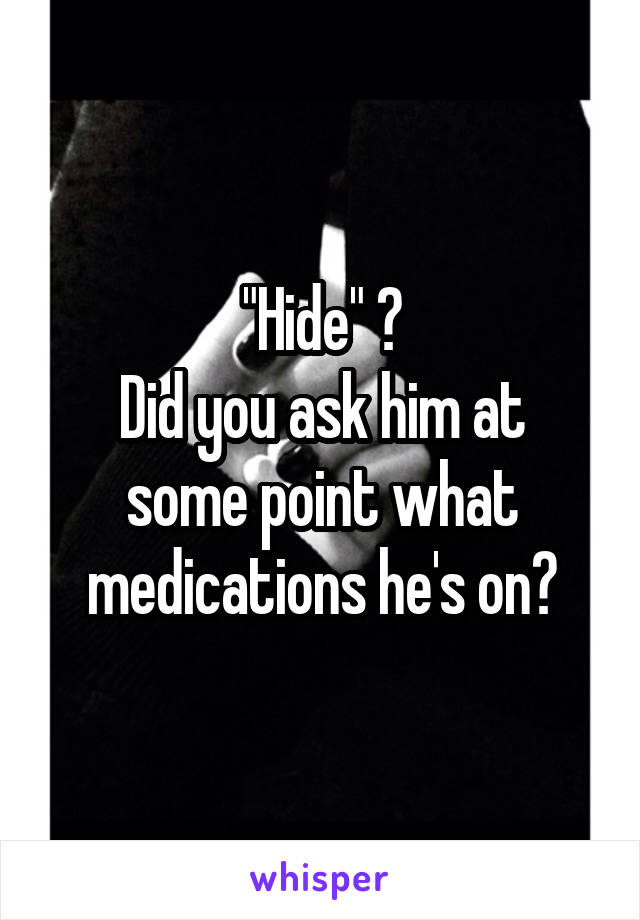 "Hide" ?
Did you ask him at some point what medications he's on?
