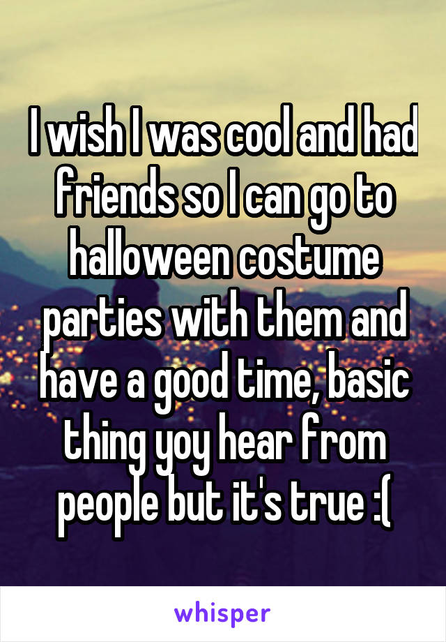 I wish I was cool and had friends so I can go to halloween costume parties with them and have a good time, basic thing yoy hear from people but it's true :(