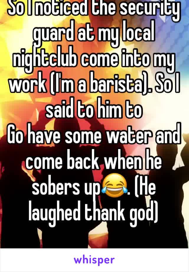 So I noticed the security guard at my local nightclub come into my work (I'm a barista). So I said to him to
Go have some water and come back when he sobers up😂. (He laughed thank god)