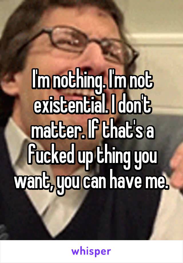 I'm nothing. I'm not existential. I don't matter. If that's a fucked up thing you want, you can have me. 