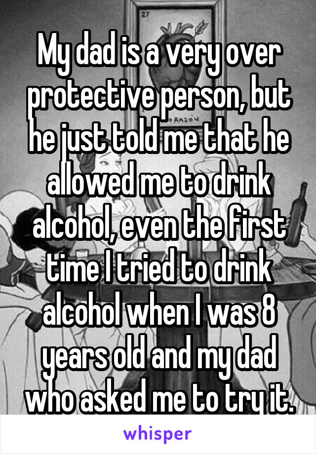 My dad is a very over protective person, but he just told me that he allowed me to drink alcohol, even the first time I tried to drink alcohol when I was 8 years old and my dad who asked me to try it.