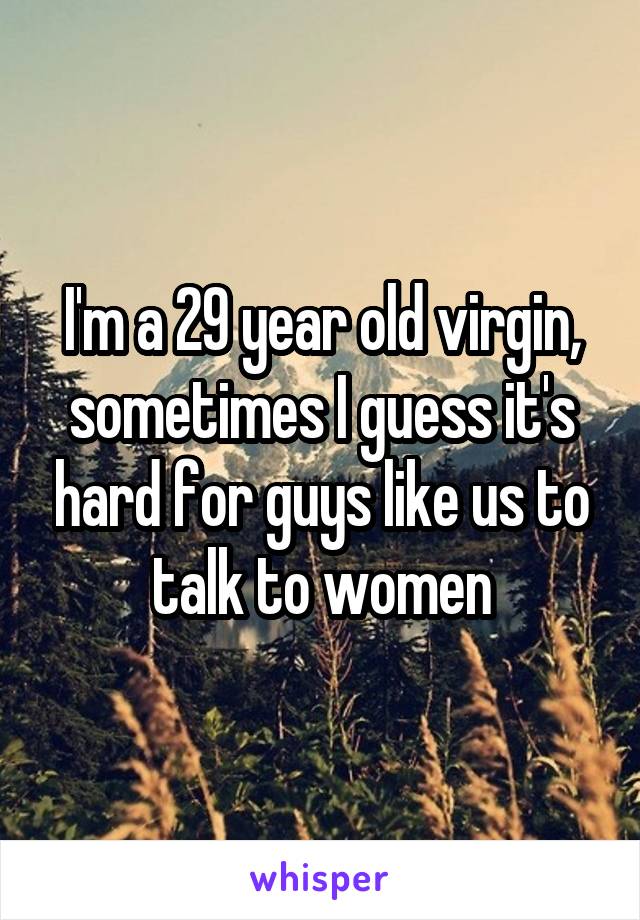 I'm a 29 year old virgin, sometimes I guess it's hard for guys like us to talk to women