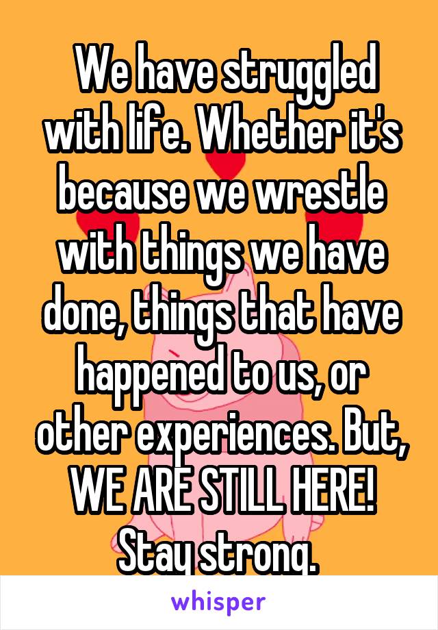  We have struggled with life. Whether it's because we wrestle with things we have done, things that have happened to us, or other experiences. But, WE ARE STILL HERE! Stay strong. 
