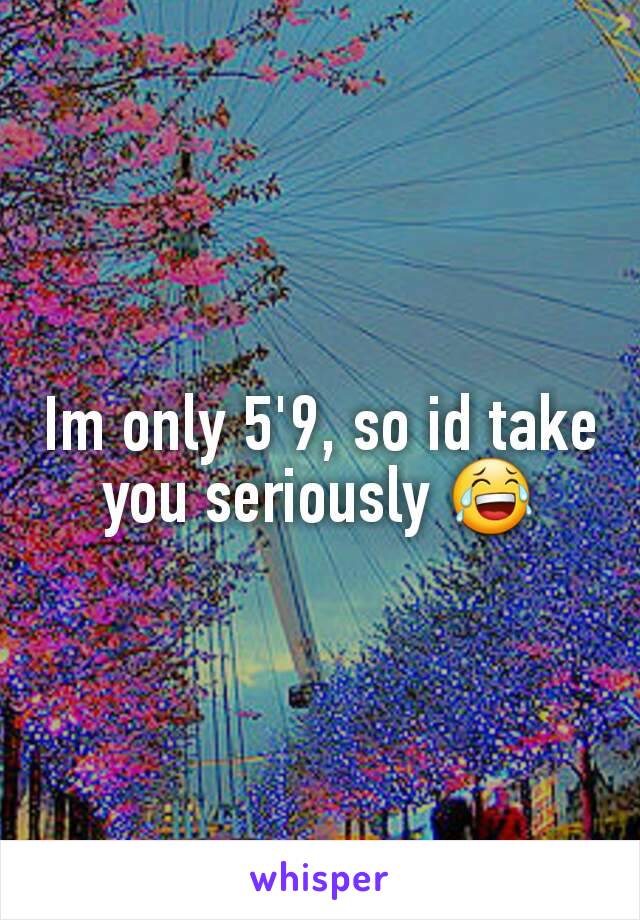 Im only 5'9, so id take you seriously 😂