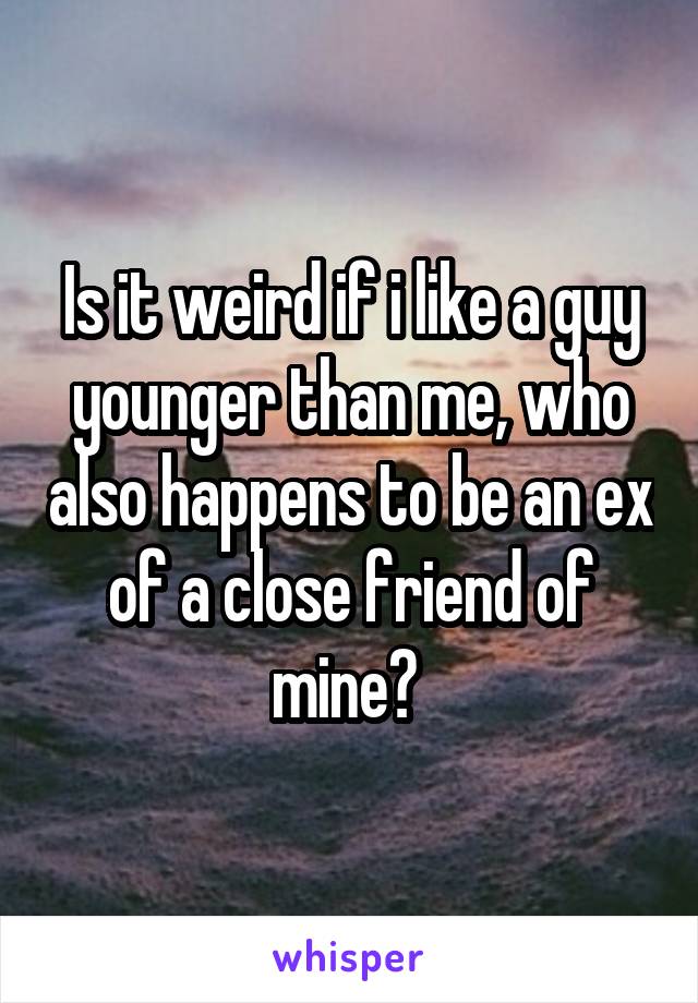 Is it weird if i like a guy younger than me, who also happens to be an ex of a close friend of mine? 