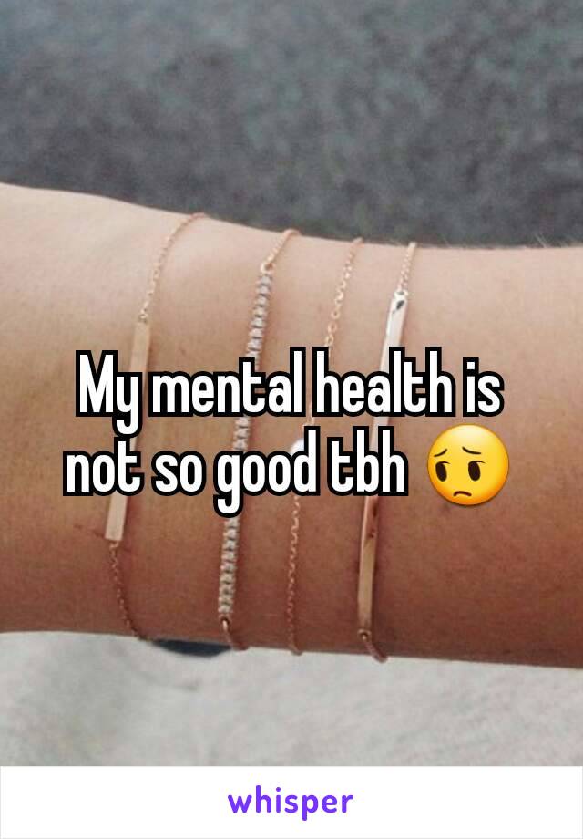 My mental health is not so good tbh 😔