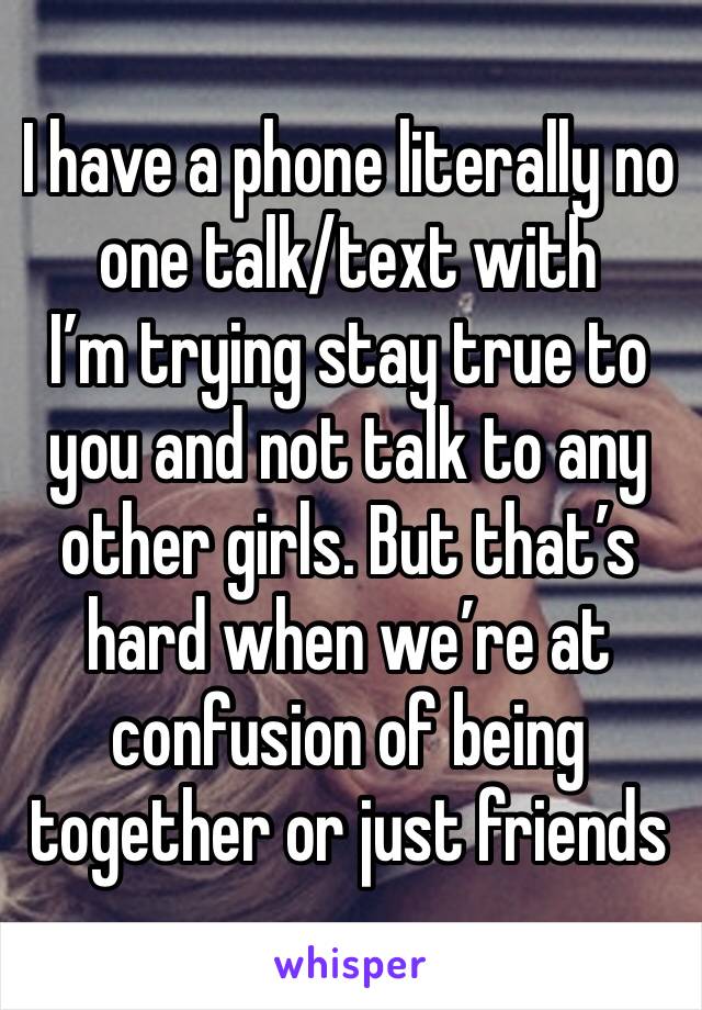 I have a phone literally no one talk/text with 
I’m trying stay true to you and not talk to any other girls. But that’s hard when we’re at confusion of being together or just friends 
