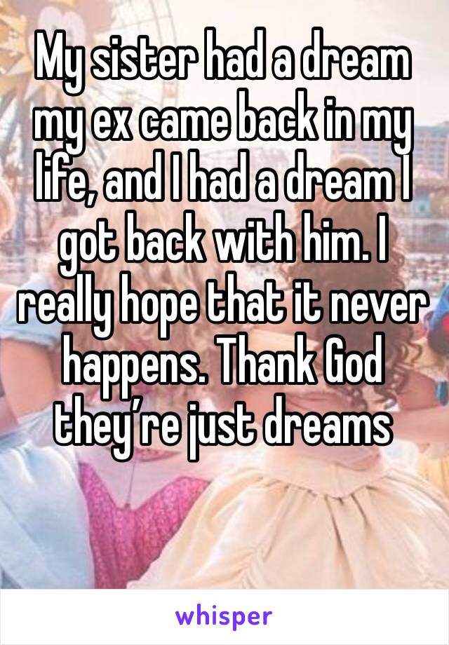 My sister had a dream my ex came back in my life, and I had a dream I got back with him. I really hope that it never happens. Thank God they’re just dreams 