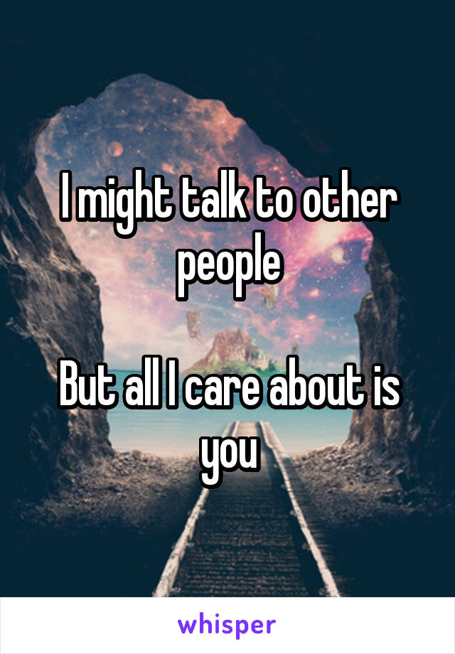 I might talk to other people

But all I care about is you
