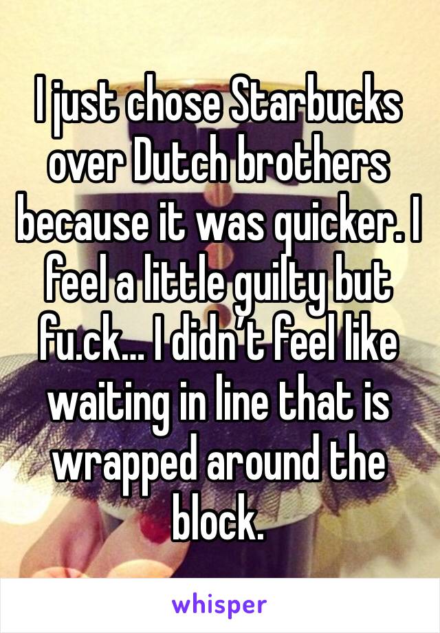 I just chose Starbucks over Dutch brothers because it was quicker. I feel a little guilty but fu.ck… I didn’t feel like waiting in line that is wrapped around the block. 