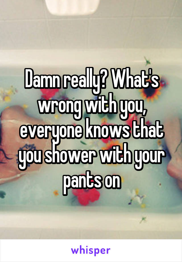 Damn really? What's wrong with you, everyone knows that you shower with your pants on